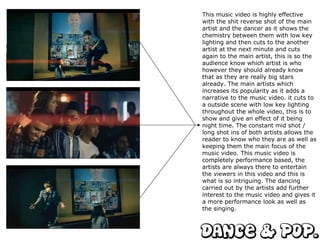 This music video is highly effective with the shit reverse shot of the main artist and the dancer as it shows the chemistry between them with low key lighting and then cuts to the another artist at the next minute and cuts again to the main artist, this is so the audience know which artist is who however they should already know that as they are really big stars already. The main artists which increases its popularity as it adds a narrative to the music video. it cuts to a outside scene with low key lighting throughout the whole video, this is to show and give an effect of it being night time. The constant mid shot / long shot ins of both artists allows the reader to know who they are as well as keeping them the main focus of the music video. This music video is completely performance based, the artists are always there to entertain the viewers in this video and this is what is so intriguing. The dancing carried out by the artists add further interest to the music video and gives it a more performance look as well as the singing.  