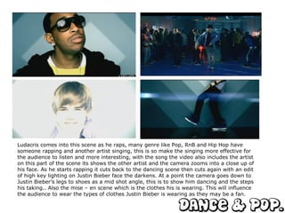 Ludacris comes into this scene as he raps, many genre like Pop, RnB and Hip Hop have someone rapping and another artist singing, this is so make the singing more effective for the audience to listen and more interesting, with the song the video also includes the artist on this part of the scene its shows the other artist and the camera zooms into a close up of his face. As he starts rapping it cuts back to the dancing scene then cuts again with an edit of high key lighting on Justin Bieber face the darkens. At a point the camera goes down to Justin Bieber’s legs to shoes as a mid shot angle, this is to show him dancing and the steps his taking.. Also the mise – en scene which is the clothes his is wearing. This will influence the audience to wear the types of clothes Justin Bieber is wearing as they may be a fan.  