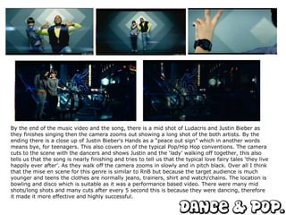 By the end of the music video and the song, there is a mid shot of Ludacris and Justin Bieber as they finishes singing then the camera zooms out showing a long shot of the both artists. By the ending there is a close up of Justin Bieber's Hands as a “peace out sign” which in another words means bye, for teenagers. This also covers on of the typical Pop/Hip Hop conventions. The camera cuts to the scene with the dancers and shows Justin and the ‘lady’ walking off together, this also tells us that the song is nearly finishing and tries to tell us that the typical love fairy tales ‘they live happily ever after’. As they walk off the camera zooms in slowly and in pitch black. Over all I think that the mise en scene for this genre is similar to RnB but because the target audience is much younger and teens the clothes are normally jeans, trainers, shirt and watch/chains. The location is bowling and disco which is suitable as it was a performance based video. There were many mid shots/long shots and many cuts after every 5 second this is because they were dancing, therefore it made it more effective and highly successful.  