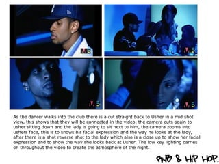 As the dancer walks into the club there is a cut straight back to Usher in a mid shot view, this shows that they will be connected in the video, the camera cuts again to usher sitting down and the lady is going to sit next to him, the camera zooms into ushers face, this is to shows his facial expression and the way he looks at the lady, after there is a shot reverse shot to the lady which also is a close up to show her facial expression and to show the way she looks back at Usher. The low key lighting carries on throughout the video to create the atmosphere of the night.  