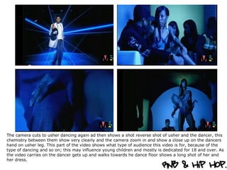 The camera cuts to usher dancing again ad then shows a shot reverse shot of usher and the dancer, this chemistry between them show very clearly and the camera zoom in and show a close up on the dancers hand on usher leg. This part of the video shows what type of audience this video is for, because of the type of dancing and so on; this may influence young children and mostly is dedicated for 18 and over. As the video carries on the dancer gets up and walks towards he dance floor shows a long shot of her and her dress.  