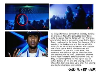 As the performance carries from the lady dancing on the dance floor, this persuades Usher to go onto the dance floor to dance with her. There is a mid shot of Usher’s back going towards the dance floor; you know it’s the dance floor because of the people in the background and dancing with the song. On his back there is a symbol which covers one of the typical RnB & Hip hop codes and conventions. Its blue and tint of white; this contrasts with the blue light on the dance floor and the colour of his shirt. Usher walks onto the dance floor and starts dancing with the lady, as they are dancing there are few repeat cuts to usher dancing on his own and singing, whilst it shows him there is a close up to show him singing and to show his facial expressions.  
