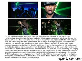 On this part of the video, they start dancing, and there is a mid-shot to the there body movements and position, as she is on his back; this shows the closeness with the artist and the dancer. When she does jump onto his back, they move there head back and forth, with contrast with the actual song that says ‘yeah’! From the blue light it changes to green, whilst they are dancing; the audience will know at this point that something will change, and it does Usher changes his clothes and whilst his dancing on his own there is the green light in the background to match the clothes his wearing. However, it not much difference to the ones before as they still cover the RnB and Hip hop conventions with the chains and hats etc. Usher is dancing and singing on his own when all of a sudden, another artist Lil Jon comes from the dark background, wearing also green to match the green light. His holding a bottle of Vodka which shows the Hip Hop and RnB thing, because as most people know its all about clubbing, dancing, signing loud and getting drunk; this could be known as a bad thing so it shows that it video is not targeted at a younger audience as this could influence to bad things.  