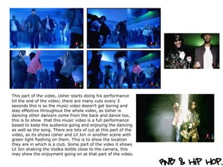 This part of the video, Usher starts doing his performance   till the end of the video; there are many cuts every 3 seconds this is so the music video doesn’t get boring and stay effective throughout the whole video, as Usher is dancing other dancers come from the back and dance too, this is to show  that this music video is a full performance based to keep the audience going and enjoying the dancing as well as the song. There are lots of cut at this part of the video, as its shows Usher and Lil Jon in another scene with green light flashing on them. This is to show the location they are in which is a club. Some part of the video it shows Lil Jon shaking the Vodka bottle close to the camera, this may show the enjoyment going on at that part of the video.  
