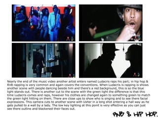 Nearly the end of the music video another artist enters named Ludacris raps his part; in hip hop & RnB rapping is very common and again covers the conventions. When Ludacris is rapping is shows another scene with people dancing beside him and there's a red background, this is so the blue light stands out. There is another cut to the scene with the green light the difference is that this time Ludacris comes and raps, however his clothes are changed again to something green to match the green light hitting on them. There are close ups to show who is singing and to see there facial expressions. This camera cuts to another scene with Usher in a long shot entering a hall way as he gets pulled to a wall by a lady. The low key lighting at this point is very effective as you can just see there outline and blackened their faces out.  