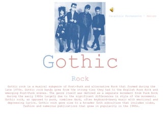 Gothic
Rock
Paralisis Permanente – Heroes
Gothic rock is a musical subgenre of Post-Punk and alternative Rock that formed during the
late 1970s. Gothic rock bands grew from the strong ties they had to the English Punk Rock and
emerging Post-Punk scenes. The genre itself was defined as a separate movement from Punk Rock
during the early 1980s largely due to the significant differences in style of the movement;
Gothic rock, as opposed to punk, combines dark, often keyboard-heavy music with emotional and
depressing lyrics. Gothic rock gave rise to a broader Goth subculture that includes clubs,
fashion and numerous publications that grew in popularity in the 1980s.
 