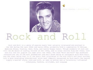Rock and Roll
Elvis Presley – Burning Love
Rock and Roll is a genre of popular music that actually originated and evolved in
the USA during the late 1940s and early 1950s, primarily from a combination of African
American Blues, Country, Jazz, Folk, and lastly Gospel music. Though elements of rock and
roll can be heard in country records of the 1930s, and in blues records from the 1920s, rock
and roll did not acquire its name until the 1950s. The term “Rock and Roll” has different
connotations two of the most predominant and well known being as synonymous with Rock music
and the other being that is it the music that originated in the mid 1950’s and later evolved
into a more enveloping international style most commonly recognised as Rock music. Far beyond
simply a musical style, rock and roll, as seen in movies and on television, influenced
lifestyles, fashion, attitudes, and language
 