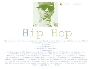Hip Hop
Hip hop music is a musical genre that developed as part of hip hop culture, and is defined
by four key stylistic elements:
• Rapping
• DJing/scratching
• Sampling (or synthesis)
• Beatboxing
Hip hop began in the South Bronx of New York City in the 1970s. The term rap is often
associated with hip hop, but hip hop denotes the practices of an entire subculture.
Rapping, also referred to as MCing or emceeing, is a vocal style in which the artist
speaks lyrically, in verse and rhyme, generally to an instrumental or synthesized beat.
Beats, almost always in 4/4 time signature, can be created by sampling and/or sequencing
portions of other songs by a producer. They also incorporate synthesizers, drum machines,
and live bands. Rappers may write, memorize, or improvise their lyrics and perform their
works a cappella or to a beat.
Drake - Headliines
 