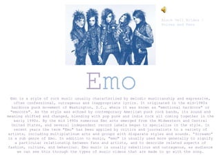 Emo
Emo is a style of rock music usually characterized by melodic musicianship and expressive,
often confessional, outrageous and inappropriate lyrics. It originated in the mid-1980s
hardcore punk movement of Washington, D.C., where it was known as "emotional hardcore" or
"emocore". As the style was echoed by contemporary American punk rock bands, its sound and
meaning shifted and changed, blending with pop punk and indie rock all coming together in the
early 1990s. By the mid 1990s numerous Emo acts emerged from the Midwestern and Central
United States, and several independent record labels began to specialize in the style. In
recent years the term "Emo" has been applied by critics and journalists to a variety of
artists, including multiplatinum acts and groups with disparate styles and sounds. “Screamo”
is a sub genre of Emo. In addition to music, "emo" is usually used more generally to signify
a particular relationship between fans and artists, and to describe related aspects of
fashion, culture, and behaviour. Emo music is usually rebellious and outrageous, as audience
we can see this through the types of music videos that are made to go with the song.
Black Veil Brides –
Knives and Pens
 
