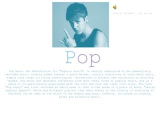Pop music (an abbreviation for "Popular music") is usually understood to be commercially
recorded music, usually aimed towards a youth market, usually consisting of relatively short,
simple love songs utilizing technological innovations to produce new variations on existing
themes. Pop music has absorbed influences from most other forms of popular music, but as a
genre it is particularly associated with the rock and roll and later rock style. The term
"Pop song," was first recorded as being used in 1926 in the sense of a piece of music "having
popular appeal". Hatch and Millward indicate that many events in the history of recording in
the1920s can be seen as the birth of the modern pop music industry, including in country,
blues and hillbilly music.
Pop
Justin Bieber – Fa La La
 
