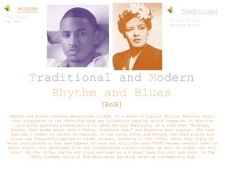 Traditional and Modern
Rhythm and Blues
[RnB]
Rhythm and blues, usually abbreviated to R&B, is a genre of popular African American music
that originated in the 1940s.The term was originally used by record companies to describe
recordings marketed predominantly to urban African Americans, at a time when “Rocking,
Urbane, Jazz based music with a heavy, insistent beat" was becoming more popular. The term
has had a number of shifts in meaning. In the early 1950s and beyond, the term rhythm and
blues was frequently applied to blues records. Starting in the 1950s, after this style of
music contributed to the development of rock and roll, the term "R&B" became used to refer to
music styles that developed from and incorporated electric blues, as well as gospel and soul
music. By the 1970s, rhythm and blues was used as a blanket term for soul and funk. In the
1980s, a newer style of R&B developed, becoming known as contemporary R&B.
Trey Songz –
Say Aah
MODERN Traditional
Billie Holiday –
Strange Fruit
 