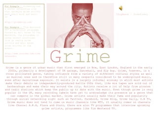 Grime
Grime is a genre of urban music that first emerged in Bow, East London, England in the early
2000s, primarily a development of UK garage, Dancehall, and Hip Hop. Grime, however, is a
cross pollinated genre, taking influence from a variety of different cultural styles as well
as musical ones and is therefore still in many respects considered to be underground music,
even after mainstream exposure. It exists in a largely informal economy in which most artists
make their debuts on independently-produced battle DVDs that, like mix tapes are sold out of
barbershops and make their way around the city. Artists receive a lot of help from pirates
and radio stations which keep the public up to date with the music. Even though grime is very
popular in the UK, many recording labels have yet to acknowledge its presence as a genre that
can compete in the global market. Grime artists usually make their fame and popularity
through social networking sight such as Twitter, Facebook, Grime Blog, Grime Daily, S.B TV,
Grime music does not tend to come on music channels like MTV, it usually comes on channels
like Channel A.K.A, Flava and Starz, there are also TV programmes that interview upcoming
grime artists, programmes like Tim Westwood TV.
Chipmunk – Sometimes
For Example - Grimeblog.com
a social networking site
that upcoming grime artists
post their work and music
on.
http://grimeblog.com/
For Example - “Tim Westwood
TV” a television programme
hosted by well known DJ Tim
Westwood, the programme is
based around interviews
from up coming grime
artists and well known
grime artists at the
moment.
http://www.youtube.com/timw
estwoodtv
 