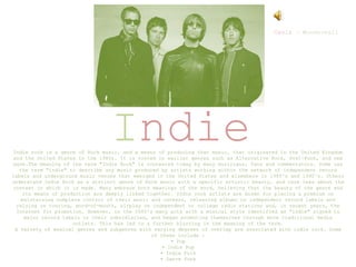 Indie
Indie rock is a genre of Rock music, and a means of producing that music, that originated in the United Kingdom
and the United States in the 1980s. It is rooted in earlier genres such as Alternative Rock, Post-Punk, and new
wave.The meaning of the term "Indie Rock" is contested today by many musicians, fans and commentators. Some use
the term "indie" to describe any music produced by artists working within the network of independent record
labels and underground music venues that emerged in the United States and elsewhere in 1980's and 1990's. Others
understand Indie Rock as a distinct genre of Rock music with a specific artistic beauty, and care less about the
context in which it is made. Many embrace both meanings of the word, believing that the beauty of the genre and
its means of production are deeply linked together. Indie rock artists are known for placing a premium on
maintaining complete control of their music and careers, releasing albums on independent record labels and
relying on touring, word-of-mouth, airplay on independent or college radio stations and, in recent years, the
Internet for promotion. However, in the 2000's many acts with a musical style identified as "indie" signed to
major record labels or their subsidiaries, and began promoting themselves through more traditional media
outlets. This has led to a further blurring in the meaning of the term.
A variety of musical genres and subgenres with varying degrees of overlap are associated with indie rock. Some
of these include :
• Pop
• Indie Pop
• Indie Folk
• Dance Punk
Oasis – Wonderwall
 