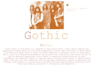Gothic
Metal
Gothic metal or Goth metal is a subgenre of heavy metal music. Gothic metal combines the
aggression of Heavy Metal with the dark unhappiness of Gothic Rock. The music of Gothic Metal
is diverse with bands known to adopt the gothic approach to different styles of Heavy Metal
music. Lyrics are generally melodramatic and mournful with inspiration from Gothic fiction as
well as personal experiences. Gothic Metal is generally characterised by its dark
atmospheres. The adjective "dark" is commonly used to describe Gothic Music in general while
other terms that are less frequently used include deep, depressing, romantic, passionate and
intense. Gothic Metal is a varied genre with bands pursuing many different directions, from
"Slow and Crushing variations" to "Orchestral and Bombastic".
Deep Purple – Smoke on
the Water
 