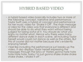 HYBRID BASED VIDEO
• A hybrid based video basically includes two or more of
the following: concept, narrative and performance.
Taylor Swift uses a hybrid of concept and performance
for her music video for ‘Shake it Off’. The main message
or idea for the video was that everyone is different and
should be able to do what they want without being
judged for being awful at it. You should do what you
enjoy no matter what. Hence why there were many
different dance styles in each scene, all including Taylor
herself would could not dance as well as the others. But
this of course did not matter because she’s evidently
enjoying herself.
• I feel like including the performance just breaks up the
video. It also displays Taylor herself expressing the
messages through the lyrics of ‘Haters gonna hate hate
hate hate hate, baby I’m just gonna shake shake shake
shake shake, I shake it off’.
 