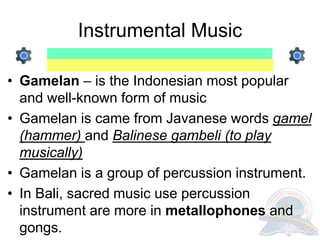 Instrumental Music
• Gamelan – is the Indonesian most popular
and well-known form of music
• Gamelan is came from Javanese words gamel
(hammer) and Balinese gambeli (to play
musically)
• Gamelan is a group of percussion instrument.
• In Bali, sacred music use percussion
instrument are more in metallophones and
gongs.
 