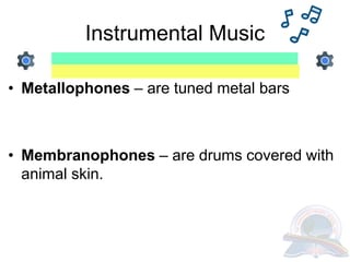 Instrumental Music
• Metallophones – are tuned metal bars
• Membranophones – are drums covered with
animal skin.
 