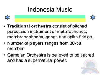 Indonesia Music
• Traditional orchestra consist of pitched
percussion instrument of metallophones,
membranophones, gongs and spike fiddles.
• Number of players ranges from 30-50
member.
• Gamelan Orchestra is believed to be sacred
and has a supernatural power.
 