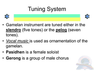 Tuning System
• Gamelan instrument are tuned either in the
slendro (five tones) or the pelog (seven
tones).
• Vocal music is used as ornamentation of the
gamelan.
• Pasidhen is a female soloist
• Gerong is a group of male chorus
 