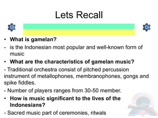 Lets Recall
• What is gamelan?
- is the Indonesian most popular and well-known form of
music
• What are the characteristics of gamelan music?
- Traditional orchestra consist of pitched percussion
instrument of metallophones, membranophones, gongs and
spike fiddles.
- Number of players ranges from 30-50 member.
• How is music significant to the lives of the
Indonesians?
- Sacred music part of ceremonies, ritwals
 