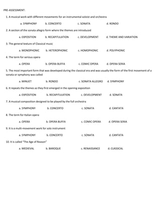PRE-ASSESSMENT: 
1. A musical work with different movements for an instrumental soloist and orchestra 
a. SYMPHONY b. CONCERTO c. SONATA d. RONDO 
2. A section of the sonata allegro form where the themes are introduced 
a. EXPOSITION b. RECAPITULATION c. DEVELOPMENT d. THEME AND VARIATION 
3. The general texture of Classical music 
a. MONOPHONIC b. HETEROPHONIC c. HOMOPHONIC d. POLYPHONIC 
4. The term for serious opera 
a. OPERA b. OPERA BUFFA c. COMIC OPERA d. OPERA SERIA 
5. The most important form that was developed during the classical era and was usually the form of the first movement of a 
sonata or symphony was called 
a. MINUET b. RONDO c. SONATA ALLEGRO d. SYMPHONY 
6. It repeats the themes as they first emerged in the opening exposition 
a. EXPOSITION b. RECAPITULATION c. DEVELOPMENT d. SONATA 
7. A musical composition designed to be played by the full orchestra 
a. SYMPHONY b. CONCERTO c. SONATA d. CANTATA 
8. The term for Italian opera 
a. OPERA b. OPERA BUFFA c. COMIC OPERA d. OPERA SERIA 
9. It is a multi-movement work for solo instrument 
a. SYMPHONY b. CONCERTO c. SONATA d. CANTATA 
10. It is called “The Age of Reason” 
a. MEDIEVAL b. BAROQUE c. RENAISSANCE d. CLASSICAL 
 
