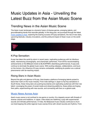 Music Updates in Asia - Unveiling the
Latest Buzz from the Asian Music Scene
Trending News in the Asian Music Scene
The Asian music landscape is a dynamic fusion of diverse genres, emerging talents, and
groundbreaking trends that resonate globally. In this blog post, we journeyed through the latest
music updates in Asia, exploring the soaring success of K-pop sensations, the rise of new stars,
upcoming festivals, industry innovations, and the profound impact of Asian music on the world
stage.
K-Pop Sensation:
K-pop has taken the world by storm in recent years, captivating audiences with its infectious
beats, mesmerizing choreography, and charismatic performers. From BTS's record-breaking
achievements on the Billboard charts to BLACKPINK's electrifying performances, K-pop acts
continue to dominate the global music scene. With exciting releases, collaborations, and tours
on the horizon, the influence of K-pop remains unshakable, solidifying its position as a cultural
phenomenon with far-reaching impact.
Rising Stars in Asian Music:
Beyond the glitz and glamour of K-pop, Asia boasts a plethora of emerging talents poised to
leave their mark on the music industry. From indie darlings in Japan to hip-hop sensations in
South Korea, these rising stars are pushing boundaries and captivating audiences with their raw
talent. Leveraging the power of social media and streaming platforms, these artists are forging
their paths, experimenting with new sounds, and connecting with fans on a global scale.
Music News Across Asia:
Asia's music scene is not confined to one genre or country; it's a tapestry woven with threads of
diverse cultures and traditions. In Japan, indie artists are redefining J-pop with experimental
sounds and intimate performances. In India, the Bollywood music industry continues to churn
out chart-topping hits while regional music scenes thrive with vibrant sounds and rhythms. From
 