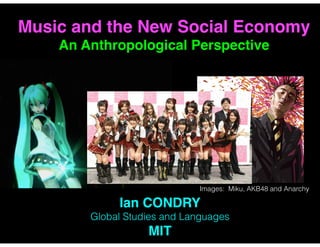 Ian CONDRY
Global Studies and Languages
MIT
Music and the New Social Economy  
An Anthropological Perspective
Images: Miku, AKB48 and Anarchy
 