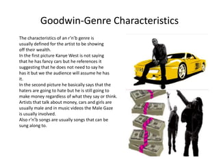 Goodwin-Genre Characteristics 
The characteristics of an r’n’b genre is 
usually defined for the artist to be showing 
off their wealth. 
In the first picture Kanye West is not saying 
that he has fancy cars but he references it 
suggesting that he does not need to say he 
has it but we the audience will assume he has 
it. 
In the second picture he basically says that the 
haters are going to hate but he is still going to 
make money regardless of what they say or think. 
Artists that talk about money, cars and girls are 
usually male and in music videos the Male Gaze 
is usually involved. 
Also r’n’b songs are usually songs that can be 
sung along to. 
 