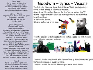 Goodwin – Lyrics + Visuals 
The lyrics for this song show that all Kanye West wants to do is 
shine and be on top of the music industry. 
As we know his mother died, so the line ‘gonna get on this TV 
mama’ suggests that he could be making a vow to his mum that 
he will continue 
to persue his dream. 
It is also a close up of his face. 
Then he goes on to talking about how he has a good life with money, 
girls, different locations and cars. 
The lyrics of this song match with the visuals e.g. 'welcome to the good 
life' the visuals are of bubble writing. 
The lyrics match the visuals all throughout the music video. 
 