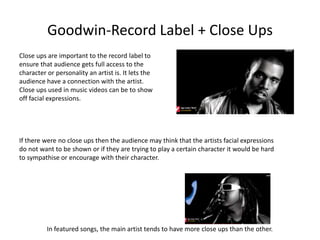 Goodwin-Record Label + Close Ups 
Close ups are important to the record label to 
ensure that audience gets full access to the 
character or personality an artist is. It lets the 
audience have a connection with the artist. 
Close ups used in music videos can be to show 
off facial expressions. 
If there were no close ups then the audience may think that the artists facial expressions 
do not want to be shown or if they are trying to play a certain character it would be hard 
to sympathise or encourage with their character. 
In featured songs, the main artist tends to have more close ups than the other. 
 