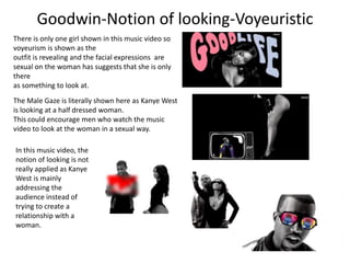 Goodwin-Notion of looking-Voyeuristic 
There is only one girl shown in this music video so 
voyeurism is shown as the 
outfit is revealing and the facial expressions are 
sexual on the woman has suggests that she is only 
there 
as something to look at. 
The Male Gaze is literally shown here as Kanye West 
is looking at a half dressed woman. 
This could encourage men who watch the music 
video to look at the woman in a sexual way. 
In this music video, the 
notion of looking is not 
really applied as Kanye 
West is mainly 
addressing the 
audience instead of 
trying to create a 
relationship with a 
woman. 
 