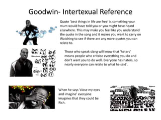 Goodwin- Intertexual Reference 
Quote ‘best things in life are free’ is something your 
mum would have told you or you might have heard 
elsewhere. This may make you feel like you understand 
the quote in the song and it makes you want to carry on 
Watching to see if there are any more quotes you can 
relate to. 
Those who speak slang will know that ‘haters’ 
means people who critsise everything you do and 
don’t want you to do well. Everyone has haters, so 
nearly everyone can relate to what he said`. 
When he says ‘close my eyes 
and imagine’ everyone 
imagines that they could be 
Rich. 
 