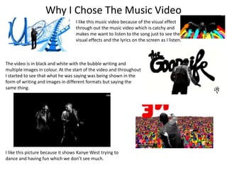 Why I Chose The Music Video 
I like this music video because of the visual effect 
through out the music video which is catchy and 
makes me want to listen to the song just to see the 
visual effects and the lyrics on the screen as I listen. 
The video is in black and white with the bubble writing and 
multiple images in colour. At the start of the video and throughout 
I started to see that what he was saying was being shown in the 
form of writing and images in different formats but saying the 
same thing. 
I like this picture because it shows Kanye West trying to 
dance and having fun which we don’t see much. 
