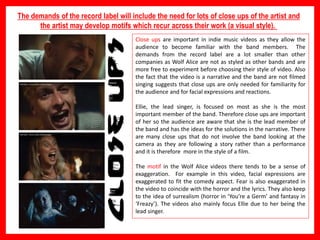 The demands of the record label will include the need for lots of close ups of the artist and
the artist may develop motifs which recur across their work (a visual style).
Close ups are important in indie music videos as they allow the
audience to become familiar with the band members. The
demands from the record label are a lot smaller than other
companies as Wolf Alice are not as styled as other bands and are
more free to experiment before choosing their style of video. Also
the fact that the video is a narrative and the band are not filmed
singing suggests that close ups are only needed for familiarity for
the audience and for facial expressions and reactions.
Ellie, the lead singer, is focused on most as she is the most
important member of the band. Therefore close ups are important
of her so the audience are aware that she is the lead member of
the band and has the ideas for the solutions in the narrative. There
are many close ups that do not involve the band looking at the
camera as they are following a story rather than a performance
and it is therefore more in the style of a film.
The motif in the Wolf Alice videos there tends to be a sense of
exaggeration. For example in this video, facial expressions are
exaggerated to fit the comedy aspect. Fear is also exaggerated in
the video to coincide with the horror and the lyrics. They also keep
to the idea of surrealism (horror in ‘You’re a Germ’ and fantasy in
‘Freazy’). The videos also mainly focus Ellie due to her being the
lead singer.
 