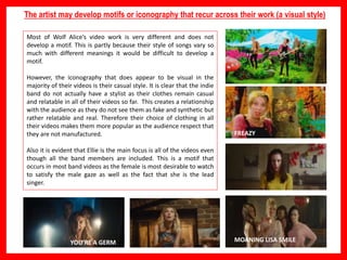 The artist may develop motifs or iconography that recur across their work (a visual style)
Most of Wolf Alice’s video work is very different and does not
develop a motif. This is partly because their style of songs vary so
much with different meanings it would be difficult to develop a
motif.
However, the iconography that does appear to be visual in the
majority of their videos is their casual style. It is clear that the indie
band do not actually have a stylist as their clothes remain casual
and relatable in all of their videos so far. This creates a relationship
with the audience as they do not see them as fake and synthetic but
rather relatable and real. Therefore their choice of clothing in all
their videos makes them more popular as the audience respect that
they are not manufactured.
Also it is evident that Ellie is the main focus is all of the videos even
though all the band members are included. This is a motif that
occurs in most band videos as the female is most desirable to watch
to satisfy the male gaze as well as the fact that she is the lead
singer.
FREAZY
MOANING LISA SMILEYOU’RE A GERM
 