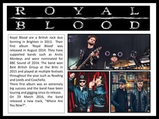 Royal Blood are a British rock duo
forming in Brighton in 2013. Their
first album ‘Royal Blood’ was
released in August 2014. They have
supported bands such as Arctic
Monkeys and were nominated for
BBC Sound of 2014. The band won
Best British Group at the Brits in
2015 and played at multiple festivals
throughout the year such as Reading
and Leeds and Coachella.
There first album was an extremely
big success and the band have been
touring and gigging since its release.
On 29 March 2016, the band
released a new track, "Where Are
You Now?“.
 