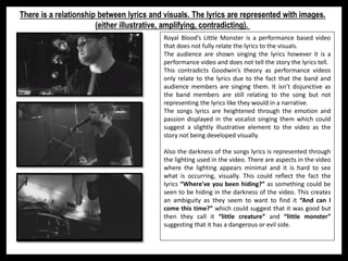 Royal Blood’s Little Monster is a performance based video
that does not fully relate the lyrics to the visuals.
The audience are shown singing the lyrics however it is a
performance video and does not tell the story the lyrics tell.
This contradicts Goodwin’s theory as performance videos
only relate to the lyrics due to the fact that the band and
audience members are singing them. It isn’t disjunctive as
the band members are still relating to the song but not
representing the lyrics like they would in a narrative.
The songs lyrics are heightened through the emotion and
passion displayed in the vocalist singing them which could
suggest a slightly illustrative element to the video as the
story not being developed visually.
Also the darkness of the songs lyrics is represented through
the lighting used in the video. There are aspects in the video
where the lighting appears minimal and it is hard to see
what is occurring, visually. This could reflect the fact the
lyrics “Where've you been hiding?” as something could be
seen to be hiding in the darkness of the video. This creates
an ambiguity as they seem to want to find it “And can I
come this time?” which could suggest that it was good but
then they call it “little creature” and “little monster”
suggesting that it has a dangerous or evil side.
There is a relationship between lyrics and visuals. The lyrics are represented with images.
(either illustrative, amplifying, contradicting).
 