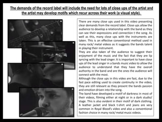 The demands of the record label will include the need for lots of close ups of the artist and
the artist may develop motifs which recur across their work (a visual style).
There are many close ups used in this video presenting
clear demands from the record label. Close ups allow the
audience to develop a relationship with the band as they
can see their expressions and connection t the song. As
well as this, many close ups with the instruments are
taken. This is an effective conventional method used in
many rock/ metal videos as it suggests the bands talent
in playing their instrument.
They are also taken of the audience to suggest their
enjoyment of the music and the fact that they are lip
syncing with the lead singer. It is important to have close
ups of the lead singer in a bands music video to allow the
audience to understand that they have the overall
authority in the band and are the ones the audience will
connect with the most.
Although the close ups in this video are fast, due to the
fast pace editing used to create continuity in the video,
they are still relevant as they present the bands passion
and emotion driven into the song.
The band have developed a motif of darkness in most of
their videos, filming either at night or in a dark studio/
stage. This is also evident in their motif of dark clothing.
A leather jacket and black t-shirt and jeans are very
common in Royal Blood’s video and also a conventional
fashion choice in many rock/ metal music videos.
 