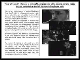 There is frequently reference to notion of looking (screens within screens, mirrors, stages,
etc) and particularly voyeuristic treatment of the female body.
There is very little reference to notion of looking in
Royal Blood’s video as it focuses more on the music
played rather than any voyeuristic treatment. The
male gaze is not considered as there re few females
that participate in the music video.
However, women are portrayed as enjoying the
music which would suggest that the video would
appeal to both male and female despite the lack of
consideration for the male gaze. This video therefore
contradicts Goodwin’s theory by overruling the male
gaze and focusing on the conventional style of a gig.
It could be suggested that the female gaze is satisfied
as the band members appear well dressed in the
video and to be playing their instruments with a
passion.
The notion of looking is referenced when the
audience are filmed watching the band. They make
eye contact with the lead singer creating a
connection between the band and the audience. The
band members are also filmed looking at their
instruments as they play which again takes into
consideration the notion of looking.
 