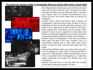 The artist may develop motifs or iconography that recur across their work (a visual style)
All of Royal Blood’s videos have a dark motif that coincide
with both the lyrics and their style. The videos are often
fast pace and have many cuts featuring either a narrative
(e.g. ‘Figure it Out’) or narrative and performance (e.g.
‘Come on Over’). All of their videos have an element of
illustrative.
Another motif is their visual fashion style. A feature of
iconography is that they tend to wear all black or only a
slight flash of colour to coincide with their dark lyrics. The
shots in their videos focus on both members of the band,
often playing their instruments and lip syncing. Their
passion for their music is apparent in every video they
feature in performing suggesting a real care for what they
create which implants a positive reaction in the audience.
Another feature of iconography is that they use shallow
focus when the beat of the music increases. This is a
conventional method used in many rock/ metal music
videos to give the idea that the music takes over the
video.
Many of Royal Blood’s videos use a colour filter over their
cuts. For example, in ‘Figure it Out’, a red and blue filter is
used and in ‘Little Monster’ a black and white filter is used.
This is a successful form of iconography as it makes the
videos memorable and creates the relevant tone and
atmosphere.
Another motif that occurs is that they often film at night
for the effect of darkness relayed in the lyrics.
 