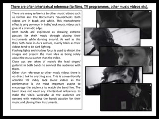 There are often intertextual reference (to films, TV programmes, other music videos etc).
There are many reference to other music videos such
as Catfish and The Bottleman’s ‘Soundcheck’. Both
videos are in black and white. This monochrome
effect is very common in indie/ rock music videos as it
gives it a dramatic edge.
Both bands are expressed as showing extreme
passion for their music through playing their
instruments while dancing around. As well as this
they both dress in dark colours, mainly black as their
videos tend to be dark lighting.
Flashing lights and shallow focus is used to distort the
images and present the main idea as being solely
about the music rather than the video.
Close ups are taken of mainly the lead singer/
guitarist in both bands to connect the audience with
them.
Other than reference to other music videos there is
no direct link to anything else. This is conventionally
accurate for indie/ rock music videos as the
performance is the most important aspect to
encourage the audience to watch the band live. The
band does not need any intertextual references to
make the video successful as the audience are
content with watching the bands passion for their
music and playing their instruments.
 