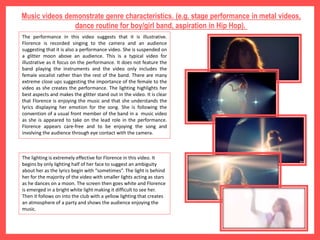Music videos demonstrate genre characteristics. (e.g. stage performance in metal videos,
dance routine for boy/girl band, aspiration in Hip Hop).
The performance in this video suggests that it is illustrative.
Florence is recorded singing to the camera and an audience
suggesting that it is also a performance video. She is suspended on
a glitter moon above an audience. This is a typical video for
illustrative as it focus on the performance. It does not feature the
band playing the instruments and the video only includes the
female vocalist rather than the rest of the band. There are many
extreme close ups suggesting the importance of the female to the
video as she creates the performance. The lighting highlights her
best aspects and makes the glitter stand out in the video. It is clear
that Florence is enjoying the music and that she understands the
lyrics displaying her emotion for the song. She is following the
convention of a usual front member of the band in a music video
as she is appeared to take on the lead role in the performance.
Florence appears care-free and to be enjoying the song and
involving the audience through eye contact with the camera.
The lighting is extremely effective for Florence in this video. It
begins by only lighting half of her face to suggest an ambiguity
about her as the lyrics begin with “sometimes”. The light is behind
her for the majority of the video with smaller lights acting as stars
as he dances on a moon. The screen then goes white and Florence
is emerged in a bright white light making it difficult to see her.
Then it follows on into the club with a yellow lighting that creates
an atmosphere of a party and shows the audience enjoying the
music.
 