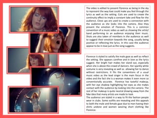 The video is edited to present Florence as being in the sky
to represent the way love could make you feel through the
lyrics as well as the setting. Cuts are used to create the
continuity effect to imply a constant take and flow for the
audience. Close ups are used to create a connection with
the audience as she looks into the camera. Also they
present the emotion of Florence. This is a common
convention of a music video as well as showing the artist/
band performing to an audience enjoying their music.
Shots are also taken of members in the audience as well
to suggest their emotion towards the song, usually being
positive or reflecting the lyrics. In this case the audience
appear to be in love just as the song suggests.
Florence is styled to satisfy the male gaze as well as reflect
the setting. She appears carefree and in love as the lyrics
suggest. Her bright hair makes her stand out, especially
when she is above the crowd of dancers. Her sparkly white
costume is very revealing as well as allowing her to dance
without restrictions. It fits the conventions of a usual
music video as the lead singer is the main focus in the
video and the fact she is a woman makes it even more so
conventionally accurate. Florence has tasteful makeup,
with her eye shadow highlighting her eyes as she makes
contact with the audience by looking into the camera. The
rest of her makeup is quite neutral drawing away from the
fake idea that many artists are made to look.
The audience are styled in a way to fit the fashion people
wear in clubs. Some outfits are revealing and this appeals
to both the male and female gaze due to men having their
shirts undone and women wearing short clothing like
Florence.
 