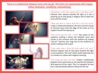 There is a relationship between lyrics and visuals. The lyrics are represented with images.
(either illustrative, amplifying, contradicting).
“Sometimes I feel like saying Lord I just don’t care”
Florence then reaches towards the light as if she is
reaching up to God giving a religious feel to both the
lyrics and the visuals.
“Now and then it seems that life is just too much”
create a relationship between the lyrics and the visuals
as Florence leans onto the edge of the moon as if to
support herself from giving up.
“But you've got the love I need” She points to the
audience creating a direct link between lyrics and
visuals as the connects with the audience by singing
“you’ve”. Florence also sings this to the audience on
screen creating a link as well.
“Time after time I think Oh Lord what's the use?“
Florence appears now to have gone towards the light
as she questions ‘the Lord’ which could imply that she
is in heaven or a place with religious meaning.
“the things you love, you lose” creates a relationship
between lyrics and visuals as she watches the balloons
drift away out of her reach. This is a metaphor for love
but is represented by balloons flying into the sky.
 