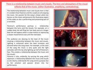 There is a relationship between music and visuals. The tone and atmosphere of the visual
reflects that of the music. (either illustrative, amplifying, contradicting).
The relationship between music and visuals here is that
it is evident that Florence and the crowd are all enjoying
the music. Her passion for the song is shown when she
dances on the moon and presents the illustrative aspect
of the video as she is performing and presenting part of
a narrative.
Florence’s performance portrays a relationship
between the lyrics and the visuals. For example, on a
sudden beat she will fling her hair back and on a longer
beat she will appear either in slow motion or expressing
a slower movement to last until the next beat.
The audience are dancing to the beat of the music
creating a relationship between the music and visuals.
Lighting is enhanced when the beat increases and
dimmed when the song slows. For example, at the start
of the song the music is very quite and the light
coincides with this by only lighting up half of Florence’s
face. This creates a relationship between the music and
the visuals.
Florence is also, evidently, lip syncing the song which
expresses a relationship between the music and visuals
as she clearly understands the song and its purpose due
to her emotion and passion driven into her
performance.
 
