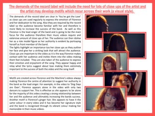 The demands of the record label will include the need for lots of close ups of the artist and
the artist may develop motifs which recur across their work (a visual style).
The demands of the record label are clear in ‘You’ve got the Love’
as close ups are used regularly to express the emotion of Florence
and her dedication to the song. Also they are required by the record
label so the audience become familiar with her and therefore is
more likely to increase the success of the band. As well as this
Florence is the lead singer of the band and is going to be the main
focus for the audience therefore their music videos require and
extensive amount of close ups of her. The audience can then idolise
her as a role model figure as her authority is evident by portraying
herself as front member of the band.
The lights highlight an importance too her close ups as they outline
her face and give her a striking look that will attract the audience.
Close ups are important to the video as it is the way Florence makes
contact with her audience and invites them into the video making
them feel included. They are also taken of the audience to express
their emotion and enjoyment of the song. They appear happy and
relay what the lyrics suggest about love making them extremely
important to the success of both the video and the song itself.
Motifs are created across Florence and the Machine’s videos always
making Florence the centre of attention to suggest her authority in
the band as the lead singer. For example, in the video to ‘Dog Days
are Over’, Florence appears alone in the video with only two
dancers to support her. This is effective as she appears to be alone
for the majority of this video creating a strong relationship between
her and the audience and ultimately increasing the bands success.
Another motif is Florence’s ginger hair. She appears to have it the
same colour in every video and it has become her signature style
and the band is recognised through its vibrant colour making her
memorable in their music videos.
 