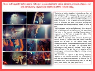 There is frequently reference to notion of looking (screens within screens, mirrors, stages, etc)
and particularly voyeuristic treatment of the female body.
The notion of looking is evident in this video as there is
clear satisfaction of the male gaze. Florence is wearing a
very revealing outfit and appears to dance carefree. She
regularly turns around in the video and reveals her bum
to the audience. As well as this the audience appear to
dance in an erotic way with each other relaying the
lyrics of love and the fact that they appear to be in a
club.
The female gaze is also satisfied as men dance around
with no shirts. As well as this feminists may appreciate
this video as the women, especially Florence, appear
empowered as Florence is suspended above the
audience suggesting her authority.
The notion of looking is also addressed by the eye
contact made by Florence into the camera and the
regular use of close up. The lighting draws the
audiences attention to Florence as it highlights her body
as she dances to the song. This technique also
addresses the male gaze as it portrays Florence as an
object of desire. The fact that she is wearing white
could suggest her innocence and purity outlining her as
more desirable.
The audience also appear to be showing Florence
attention as she performs for them. This could portray
that they also view her as an object as desire as she is
suspended on a moon implying that she is in the sky
which could suggest that she is out of reach.
 