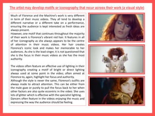 The artist may develop motifs or iconography that recur across their work (a visual style)
Much of Florence and the Machine’s work is very different
in term of their music videos. They all tend to develop a
different narrative or a different take on a performance,
ensuring the audience is kept interested as fresh ideas are
always present.
However, one motif that continues throughout the majority
of their work is Florence’s vibrant red hair. It features in all
of her iconography as she always appears to be the centre
of attention in their music videos. Her hair creates
Florence’s iconic look and makes her memorable to her
audiences. As she is the lead singer, it is not questioned that
she is the focus in their music videos as she has the most
authority.
The videos often feature an effective use of lighting in their
iconography creating a motif of bright or direct lighting
always used at some point in the video; often aimed at
Florence to, again, highlight her focus and authority.
Although the style is never the same, Florence’s outfits are
always made to attract attention. This can be either from
the male gaze or purely to pull the focus back to her when
other factors are also quite eccentric in the video. She uses
lots of glitter which is effective with the specialist lighting.
Dancers often feature in the videos enjoying the music and
expressing the way the audience should be feeling.
 