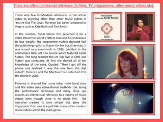 There are often intertextual reference (to films, TV programmes, other music videos etc).
There very few intertextual references in the actual
video to anything other than other music videos in
‘You’ve Got The Love’. Florence has been compared to
singers such as Kate Bush and Tori Amos.
In the nineties, Candi Staton first recorded it for a
video about the world's fattest man and his endeavour
to lose weight. The programme-makers donated half
the publishing rights to Staton for her vocal services. It
was issued as a seven-inch in 1986, credited to the
anonymous label act The Source which featured Candi
Staton. The song reached the UK Top Five in 1991 and
Staton was contacted. At first she denied all of her
knowledge of the song. Quoted: "Then I got off the
phone and realised it was the one from the diet
video!“. Florence and the Machine then returned it to
the charts in 2009.
Florence is dressed like many other indie band stars
and the video uses conventional methods too. Using
the performance technique and many close ups
creates an intertextual reference to a variety of music
videos even though there is no direct link. The
narrative created is only simple but gives the
impression that love is equal like many other modern
music videos within the indie genre.
 