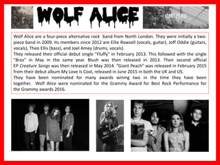 in Hip Hop).
Wolf Alice are a four-piece alternative rock band from North London. They were initially a two-
piece band in 2009. Its members since 2012 are Ellie Rowsell (vocals, guitar), Joff Oddie (guitars,
vocals), Theo Ellis (bass), and Joel Amey (drums, vocals).
They released their official debut single "Fluffy" in February 2013. This followed with the single
"Bros" in May in the same year. Blush was then released in 2013. Their second official
EP Creature Songs was then released in May 2014. “Giant Peach“ was released in February 2015
from their debut album My Love Is Cool, released in June 2015 in both the UK and US.
They have been nominated for many awards wining two in the time they have been
together. Wolf Alice were nominated for the Grammy Award for Best Rock Performance for
the Grammy awards 2016.
 